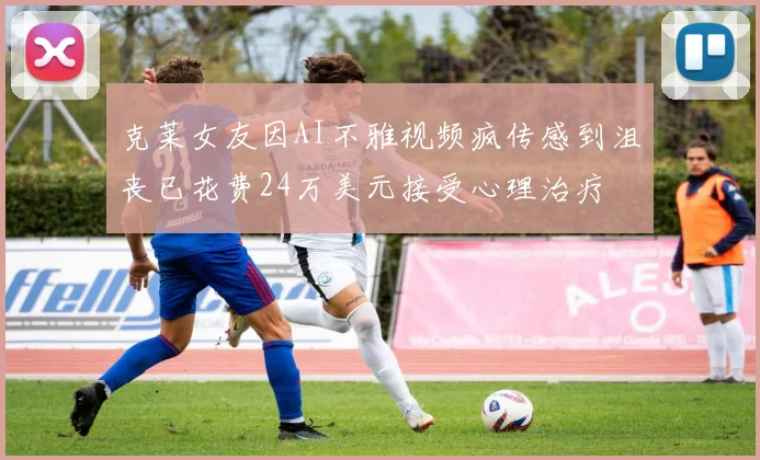 克莱女友因AI不雅视频疯传感到沮丧已花费24万美元接受心理治疗