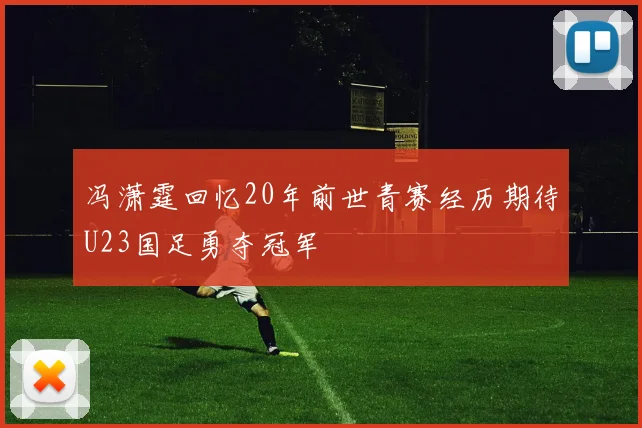 冯潇霆回忆20年前世青赛经历期待U23国足勇夺冠军