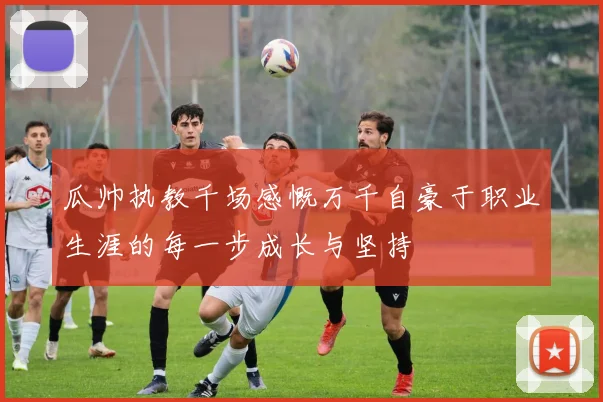 瓜帅执教千场感慨万千自豪于职业生涯的每一步成长与坚持
