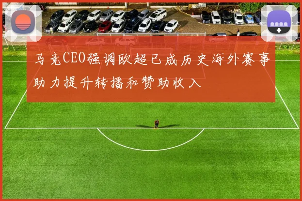 马竞CEO强调欧超已成历史海外赛事助力提升转播和赞助收入