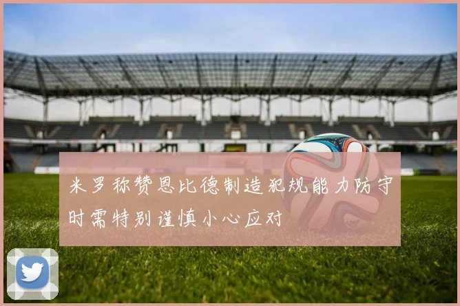 米罗称赞恩比德制造犯规能力防守时需特别谨慎小心应对