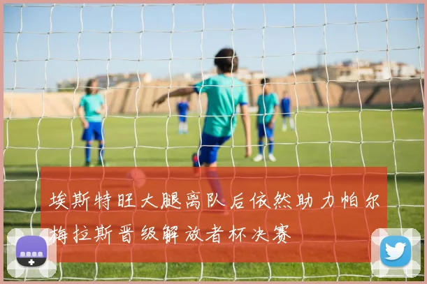 埃斯特旺大腿离队后依然助力帕尔梅拉斯晋级解放者杯决赛