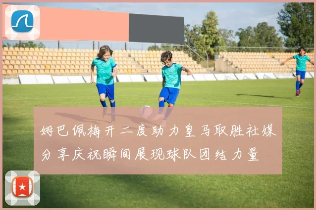 姆巴佩梅开二度助力皇马取胜社媒分享庆祝瞬间展现球队团结力量