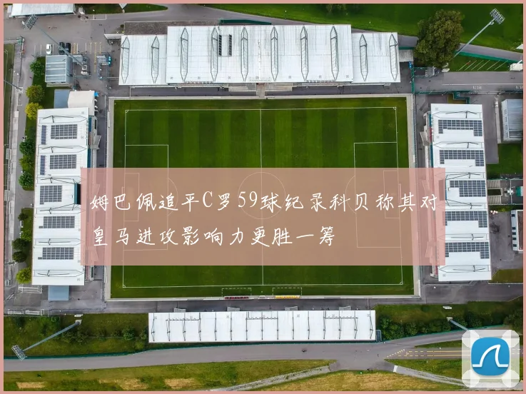 姆巴佩追平C罗59球纪录科贝称其对皇马进攻影响力更胜一筹