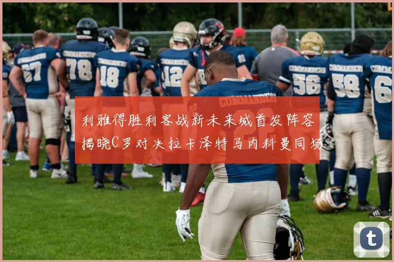 利雅得胜利客战新未来城首发阵容揭晓C罗对决拉卡泽特马内科曼同场竞技