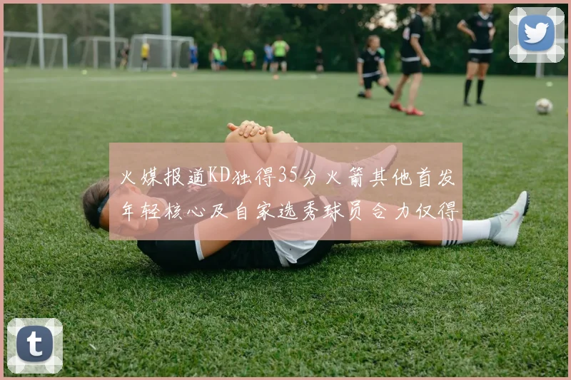 火媒报道KD独得35分火箭其他首发年轻核心及自家选秀球员合力仅得42分