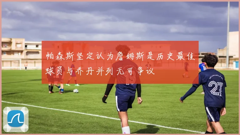 帕森斯坚定认为詹姆斯是历史最佳球员与乔丹并列无可争议