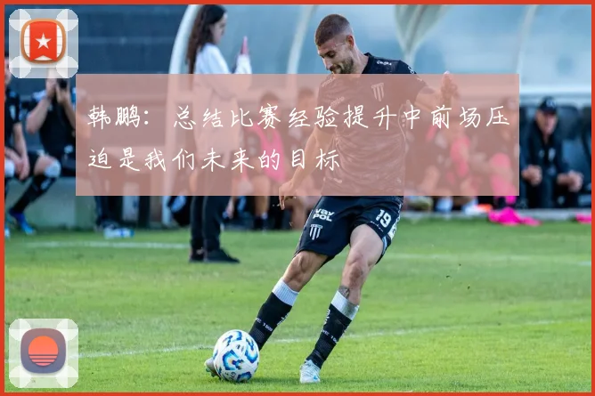 韩鹏：总结比赛经验提升中前场压迫是我们未来的目标