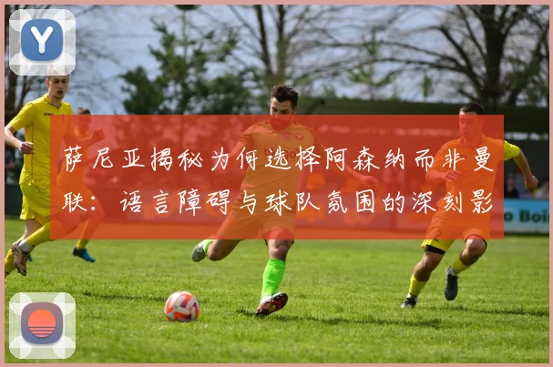 萨尼亚揭秘为何选择阿森纳而非曼联：语言障碍与球队氛围的深刻影响