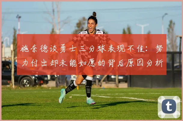 施奈德谈勇士三分球表现不佳：努力付出却未能如愿的背后原因分析