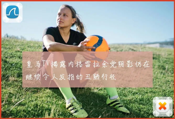 皇马TV揭露内格雷拉余党阴影仍在继续令人发指的丑陋行径