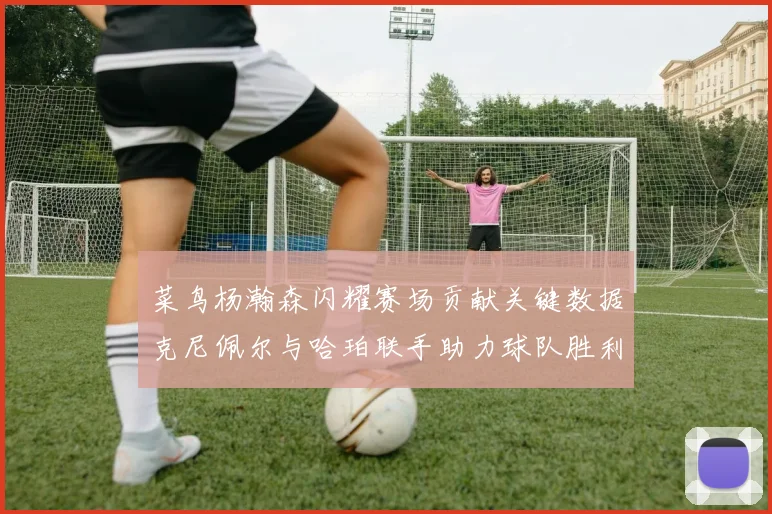 菜鸟杨瀚森闪耀赛场贡献关键数据克尼佩尔与哈珀联手助力球队胜利