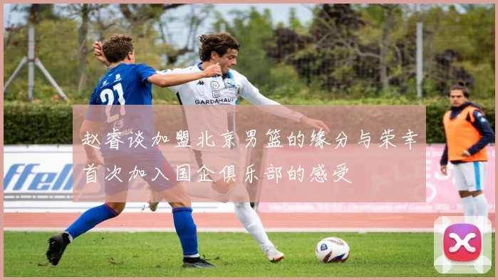 赵睿谈加盟北京男篮的缘分与荣幸首次加入国企俱乐部的感受