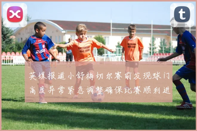 英媒报道小舒梅切尔赛前发现球门高度异常紧急调整确保比赛顺利进行