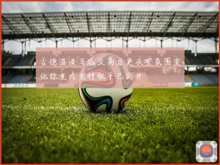 古德温谈马威交易后更衣室氛围变化称克内克特似乎已离开