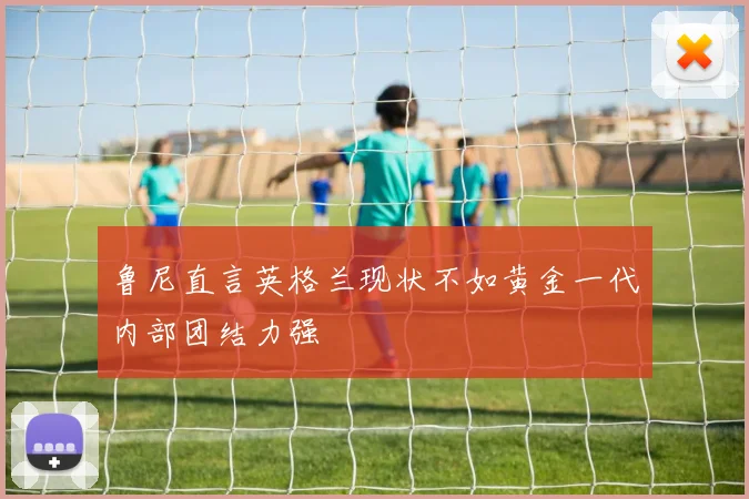 鲁尼直言英格兰现状不如黄金一代内部团结力强