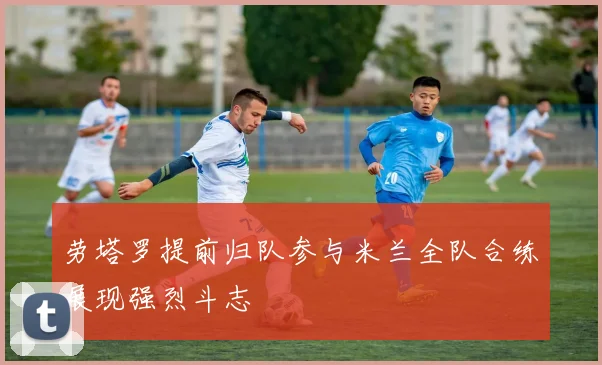 劳塔罗提前归队参与米兰全队合练展现强烈斗志