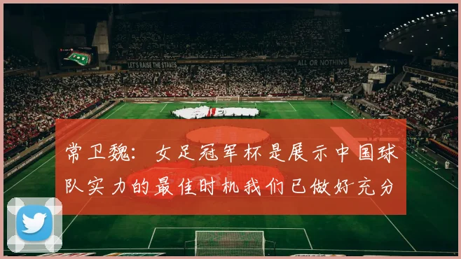 常卫魏：女足冠军杯是展示中国球队实力的最佳时机我们已做好充分准备