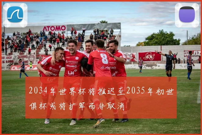 2034年世界杯将推迟至2035年初世俱杯或将扩军而非取消