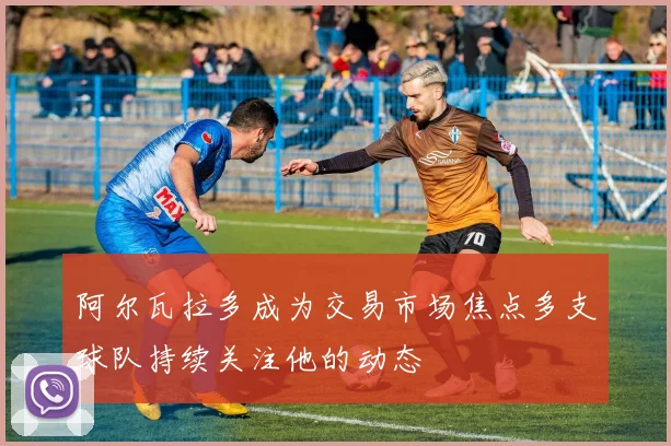 阿尔瓦拉多成为交易市场焦点多支球队持续关注他的动态