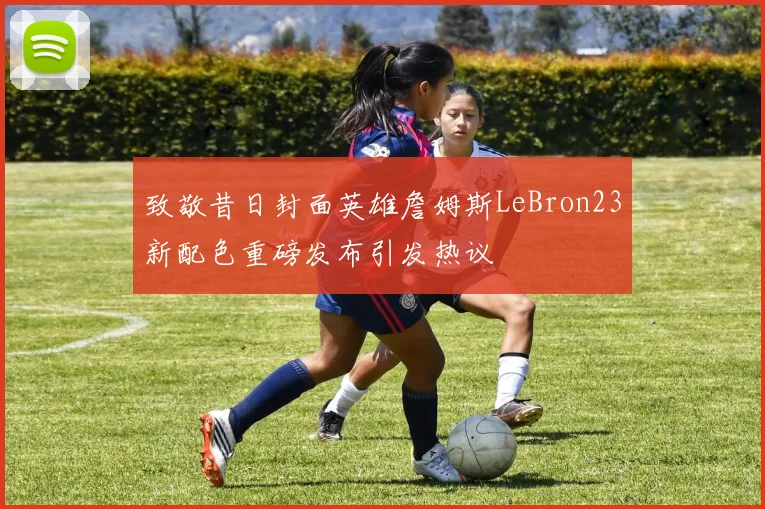 致敬昔日封面英雄詹姆斯LeBron23新配色重磅发布引发热议