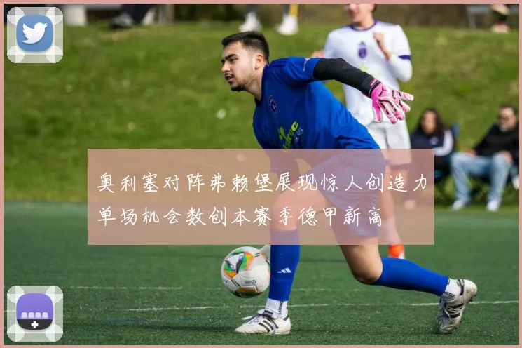 奥利塞对阵弗赖堡展现惊人创造力单场机会数创本赛季德甲新高