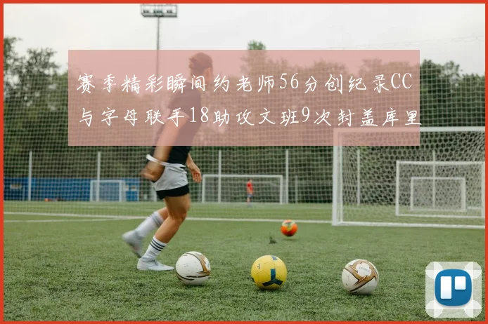 赛季精彩瞬间约老师56分创纪录CC与字母联手18助攻文班9次封盖库里三分球12记齐发
