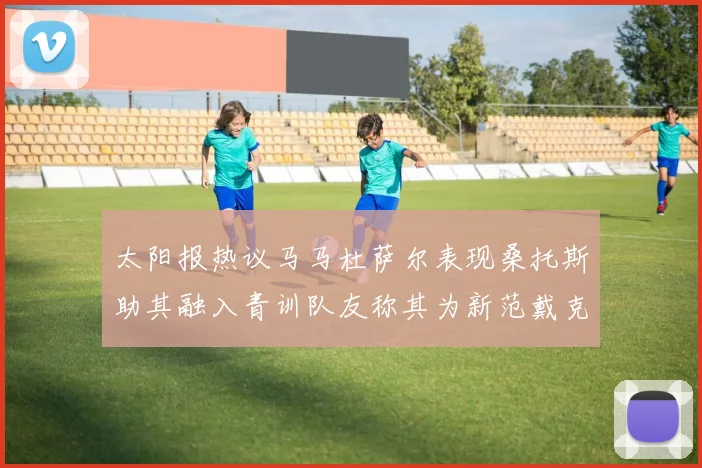 太阳报热议马马杜萨尔表现桑托斯助其融入青训队友称其为新范戴克