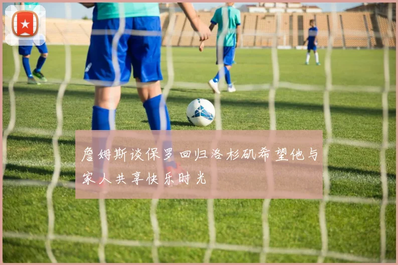 詹姆斯谈保罗回归洛杉矶希望他与家人共享快乐时光