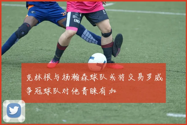 克林根与杨瀚森球队或将交易罗威争冠球队对他青睐有加