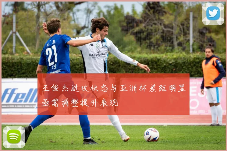 王俊杰进攻状态与亚洲杯差距明显亟需调整提升表现