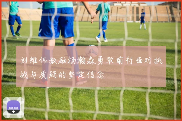 刘维伟激励杨瀚森勇敢前行面对挑战与质疑的坚定信念