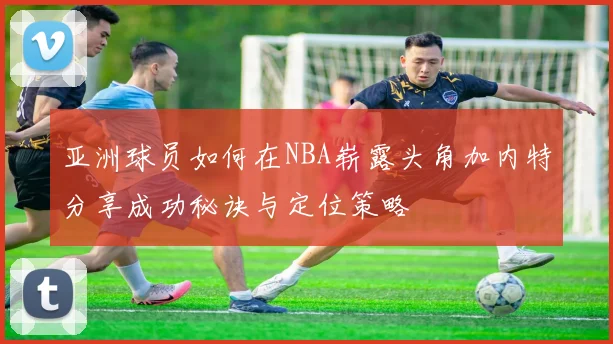 亚洲球员如何在NBA崭露头角加内特分享成功秘诀与定位策略