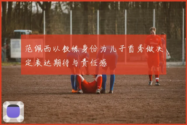 范佩西以教练身份为儿子首秀做决定表达期待与责任感