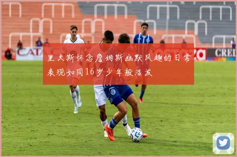 里夫斯怀念詹姆斯幽默风趣的日常表现如同16岁少年般活泼