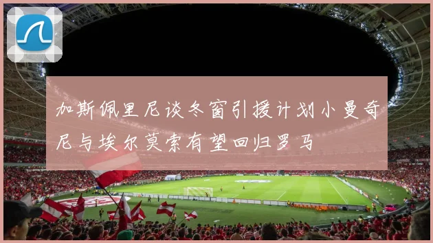 加斯佩里尼谈冬窗引援计划小曼奇尼与埃尔莫索有望回归罗马
