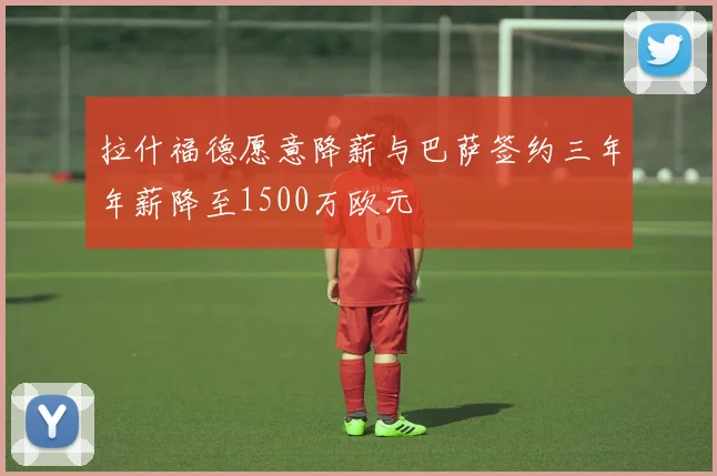 拉什福德愿意降薪与巴萨签约三年年薪降至1500万欧元