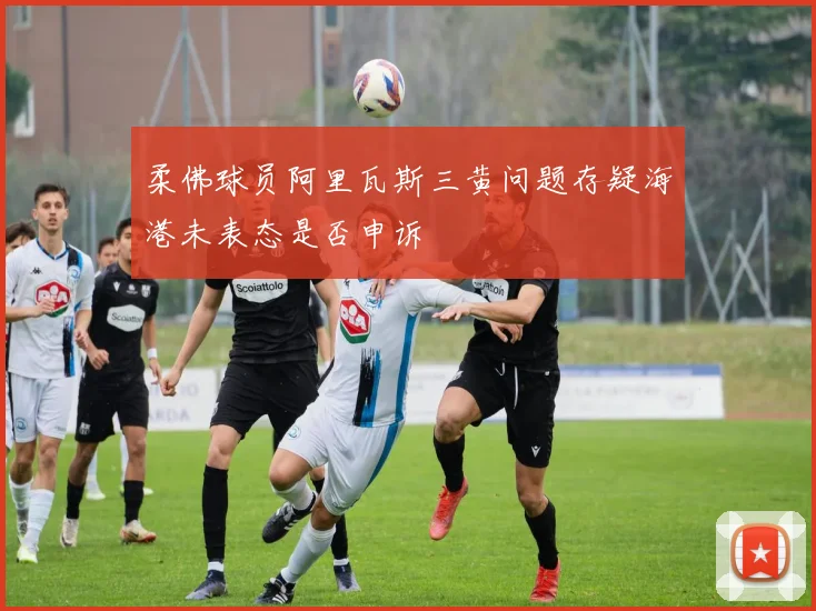 柔佛球员阿里瓦斯三黄问题存疑海港未表态是否申诉