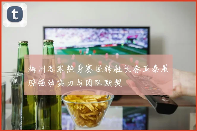 梅州客家热身赛逆转胜长春亚泰展现强劲实力与团队默契
