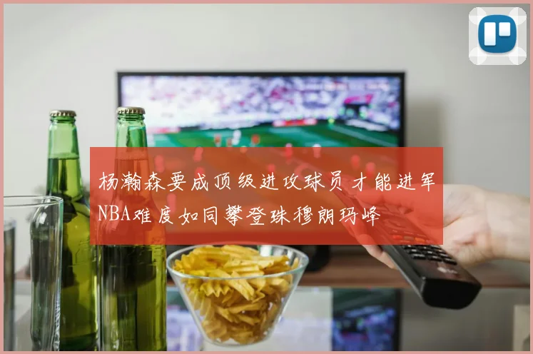 杨瀚森要成顶级进攻球员才能进军NBA难度如同攀登珠穆朗玛峰
