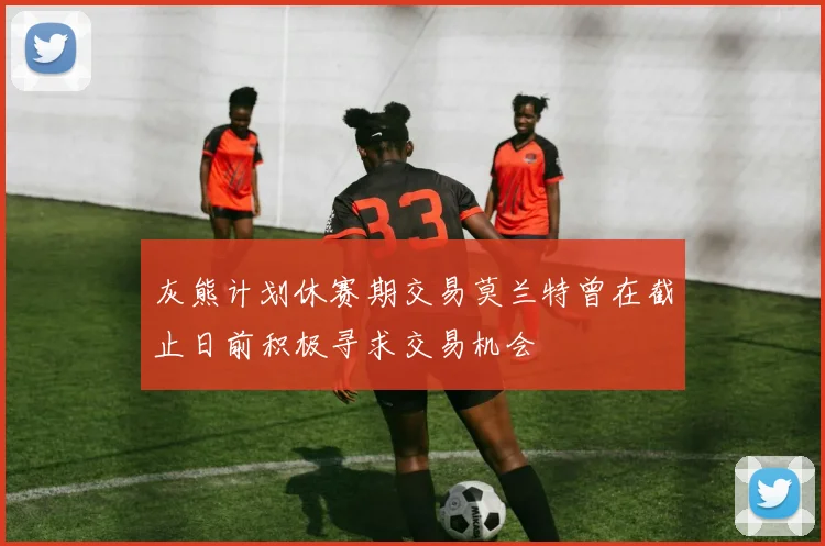 灰熊计划休赛期交易莫兰特曾在截止日前积极寻求交易机会