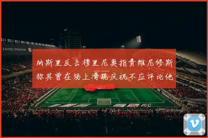 纳斯里反击穆里尼奥指责维尼修斯称其曾在场上滑跪庆祝不应评论他人