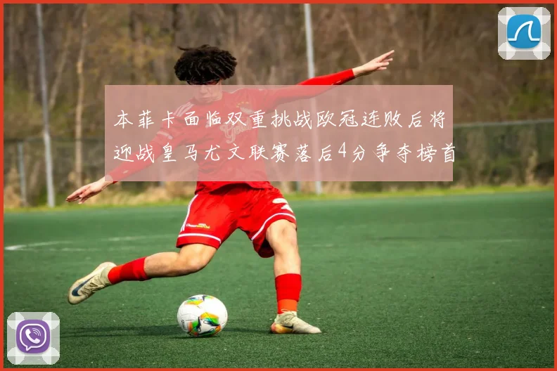 本菲卡面临双重挑战欧冠连败后将迎战皇马尤文联赛落后4分争夺榜首