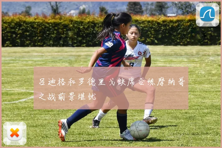 吕迪格和罗德里戈缺席合练摩纳哥之战前景堪忧