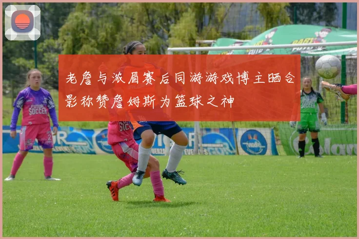 老詹与浓眉赛后同游游戏博主晒合影称赞詹姆斯为篮球之神