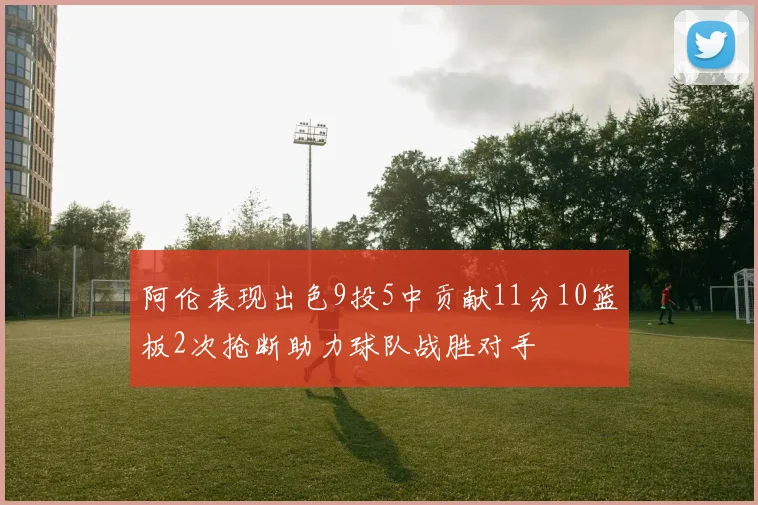 阿伦表现出色9投5中贡献11分10篮板2次抢断助力球队战胜对手
