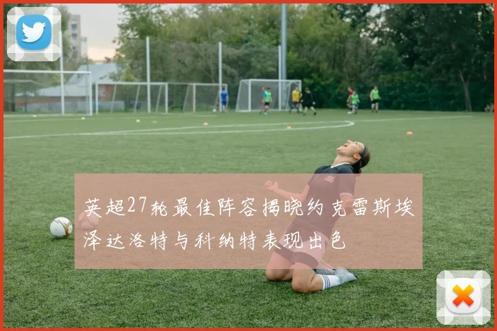 英超27轮最佳阵容揭晓约克雷斯埃泽达洛特与科纳特表现出色