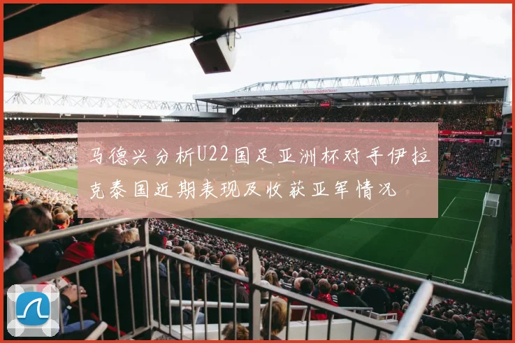 马德兴分析U22国足亚洲杯对手伊拉克泰国近期表现及收获亚军情况