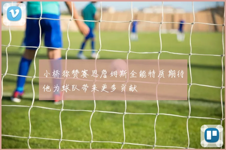 小桥称赞赛恩詹姆斯全能特质期待他为球队带来更多贡献